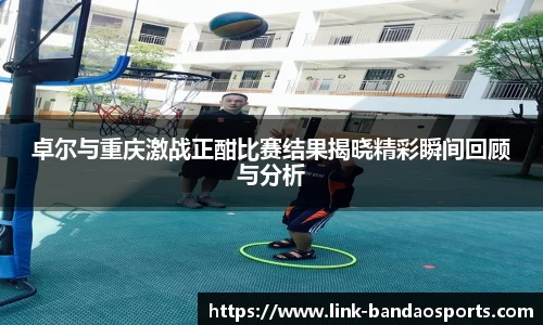卓尔与重庆激战正酣比赛结果揭晓精彩瞬间回顾与分析